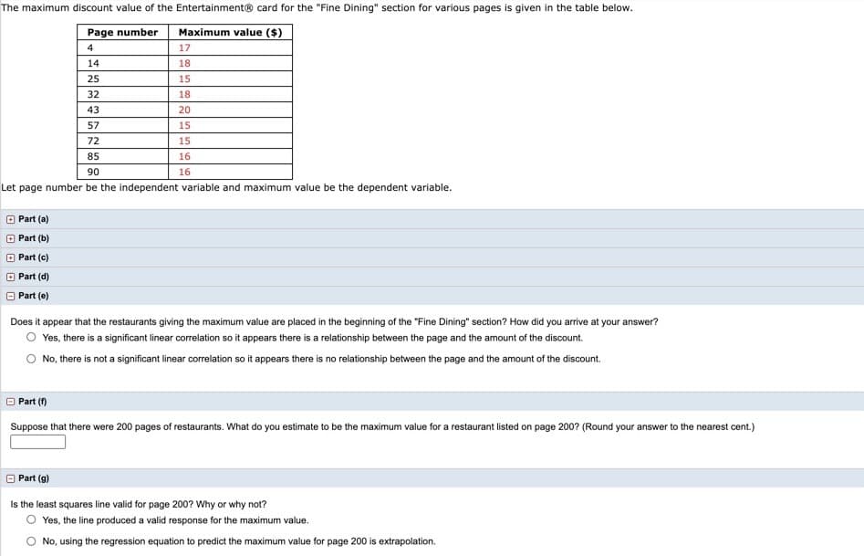 The maximum discount value of the Entertainment® card for the "Fine Dining" section for various pages is given in the table below.
Page number
Maximum value ($)
4
17
14
18
25
15
32
18
43
20
57
15
72
15
85
16
90
16
Let page number be the independent variable and maximum value be the dependent variable.
O Part (a)
Part (b)
Part (c)
Part (d)
O Part (e)
Does it appear that the restaurants giving the maximum value are placed in the beginning of the "Fine Dining" section? How did you arrive at your answer?
Yes, there is a significant linear correlation so it appears there is a relationship between the page and the amount of the discount.
No, there is not a significant linear correlation so it appears there is no relationship between the page and the amount of the discount.
Part (f)
Suppose that there were 200 pages of restaurants. What do you estimate to be the maximum value for a restaurant listed on page 200? (Round your answer to the nearest cent.)
Part (g)
Is the least squares line valid for page 200? Why or why not?
O Yes, the line produced a valid response for the maximum value.
O No, using the regression equation to predict the maximum value for page 200 is extrapolation.
