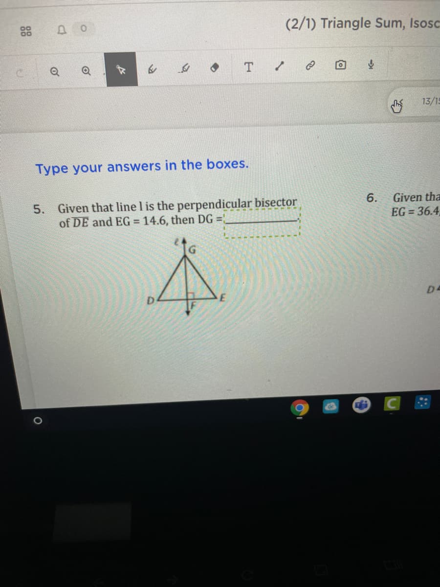 88
D.
(2/1) Triangle Sum, Isosc
13/15
Type your answers in the boxes.
5. Given that line l is the perpendicular bisector
of DE and EG = 14.6, then DG =,
6.
Given tha
EG = 36.4
D4
