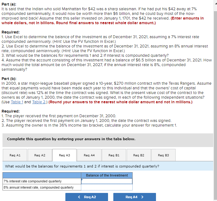 Part (a):
It is said that the Indian who sold Manhattan for $42 was a sharp salesman. If he had put his $42 away at 7%
compounded semiannually, it would now be worth more than $6 billion, and he could buy most of the now-
Improved land back! Assume that this seller Invested on January 1, 1701, the $42 he received. (Enter amounts In
whole dollars, not in billions. Round final answers to nearest whole dollar amount.)
Required:
1. Use Excel to determine the balance of the Investment as of December 31, 2021, assuming a 7% Interest rate
compounded semiannually. (Hint. Use the FV function in Excel.)
2. Use Excel to determine the balance of the Investment as of December 31, 2021, assuming an 8% annual Interest
rate, compounded semiannually. (Hint. Use the FV function In Excel.)
3. What would be the balances for requirements 1 and 2 If Interest is compounded quarterly?
4. Assume that the account consisting of this Investment had a balance of $6.5 billion as of December 31, 2021. How
much would the total amount be on December 31, 2027, If the annual Interest rate is 8%, compounded
semiannually?
Part (b):
In 2000, a star major-league baseball player signed a 10-year, $270 million contract with the Texas Rangers. Assume
that equal payments would have been made each year to this Individual and that the owners' cost of capital
(discount rate) was 12% at the time the contract was signed. What is the present value cost of the contract to the
owners as of January 1, 2000, the date the contract was signed, in each of the following Independent situations?
(Use Table 1 and Table 2.) (Round your answers to the nearest whole dollar amount and not in millions.)
Required:
1. The player received the first payment on December 31, 2000.
2. The player received the first payment on January 1, 2000, the date the contract was signed.
3. Assuming the owner is in the 36% Income tax bracket, calculate your answer for requirement 1.
Complete this question by entering your answers in the tabs below.
Req A1
Req A2
Req A3
Req A4
Req B1
Req B2
Req B3
What would be the balances for requirements 1 and 2 if interest is compounded quarterly?
7% interest rate compounded quarterly
8% annual interest rate, compounded quarterly
Balance of the Investment
< Req A2
Req A4 >