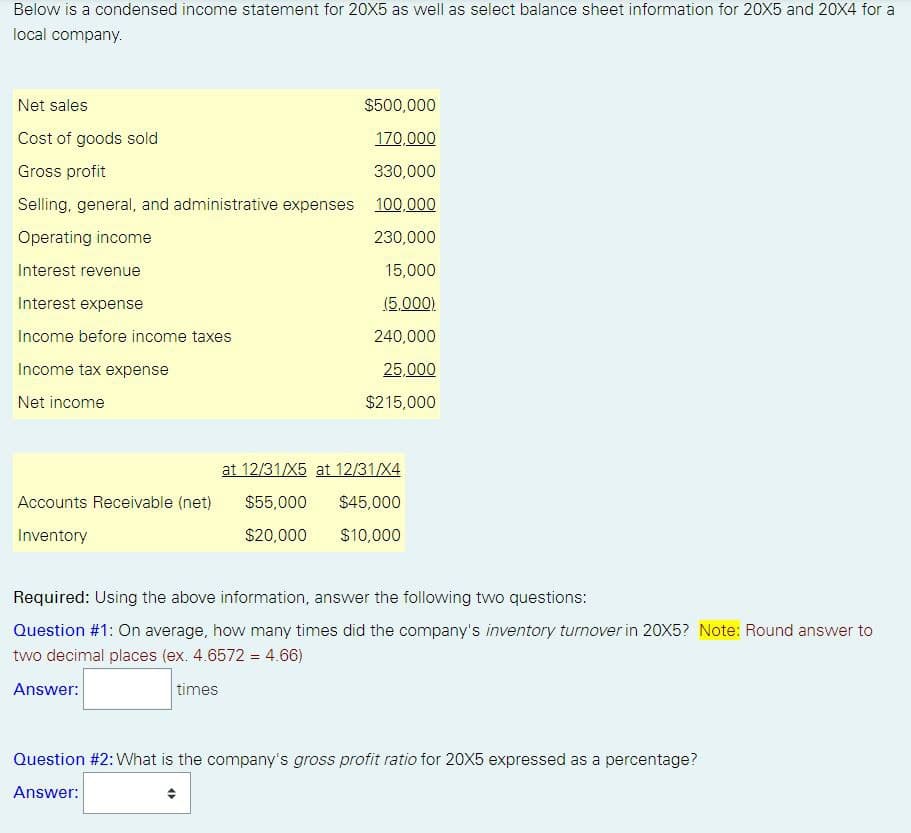 Below is a condensed income statement for 20X5 as well as select balance sheet information for 20X5 and 20X4 for a
local company.
Net sales
$500,000
170,000
Cost of goods sold
Gross profit
330,000
Selling, general, and administrative expenses 100,000
Operating income
230,000
Interest revenue
15,000
Interest expense
(5,000).
Income before income taxes
240,000
Income tax expense
25,000
Net income
$215,000
Accounts Receivable (net)
Inventory
at 12/31/X5 at 12/31/X4
$55,000
$45,000
$20,000
$10,000
Required: Using the above information, answer the following two questions:
Question #1: On average, how many times did the company's inventory turnover in 20X5? Note: Round answer to
two decimal places (ex. 4.6572 = 4.66)
Answer:
times
Question #2: What is the company's gross profit ratio for 20X5 expressed as a percentage?
Answer:
(