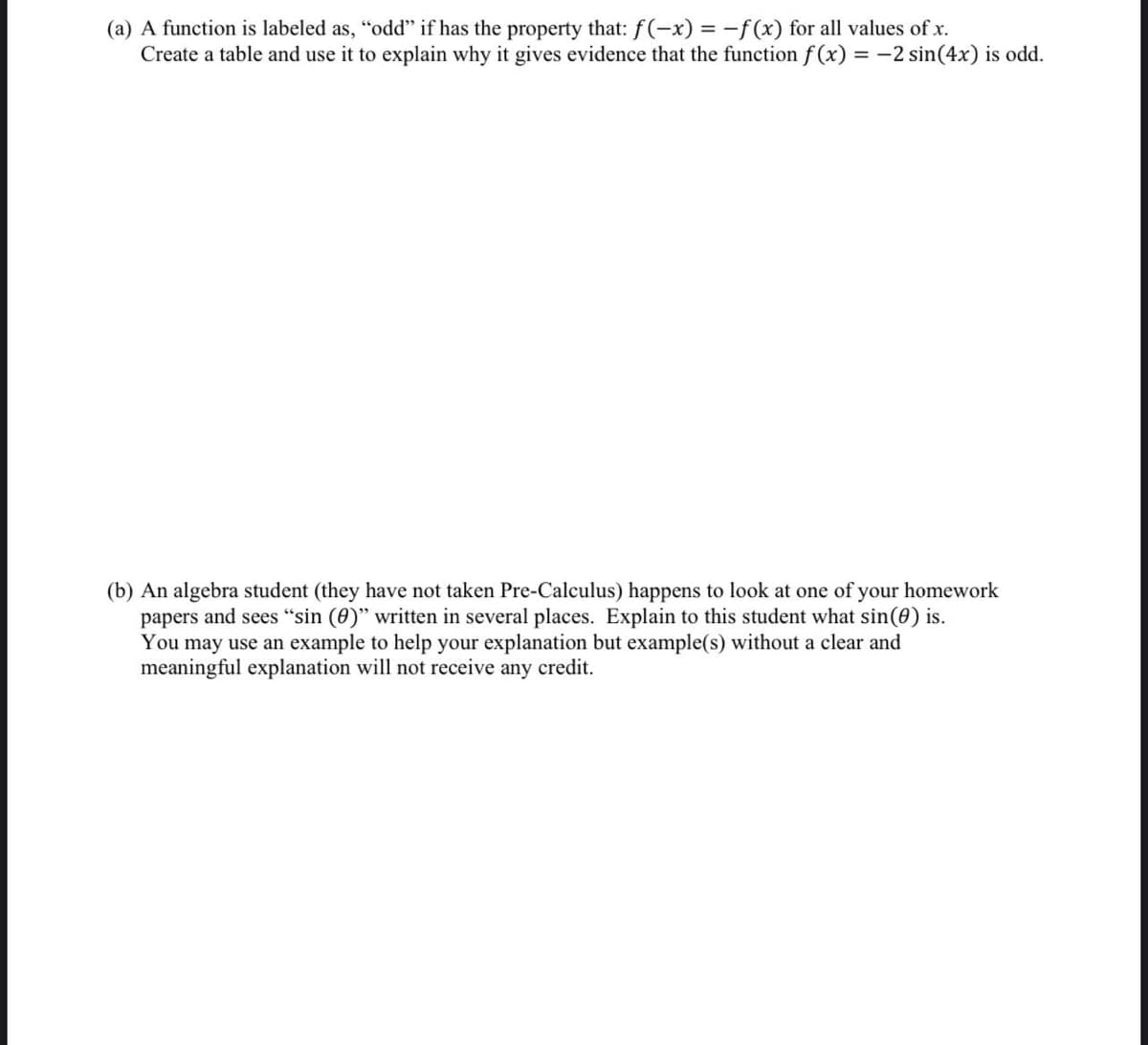 (a) A function is labeled as, "odd" if has the property that: f(-x) = -f(x) for all values of x.
Create a table and use it to explain why it gives evidence that the function f (x) = -2 sin(4x) is odd.
(b) An algebra student (they have not taken Pre-Calculus) happens to look at one of your homework
papers and sees “sin (0)" written in several places. Explain to this student what sin(0) is.
You may use an example to help your explanation but example(s) without a clear and
meaningful explanation will not receive any credit.

