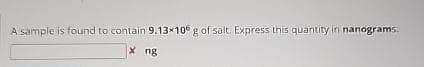 A sample is found to contain 9.13×106 g of salt. Express this quantity in nanograms.
X ng