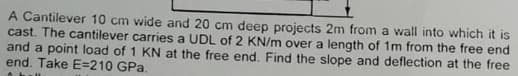 A Cantilever 10 cm wide and 20 cm deep projects 2m from a wall into which it is
cast. The cantilever carries a UDL of 2 KN/m over a length of 1m from the free end
and a point load of 1 KN at the free end. Find the slope and deflection at the free
end. Take E-210 GPa.