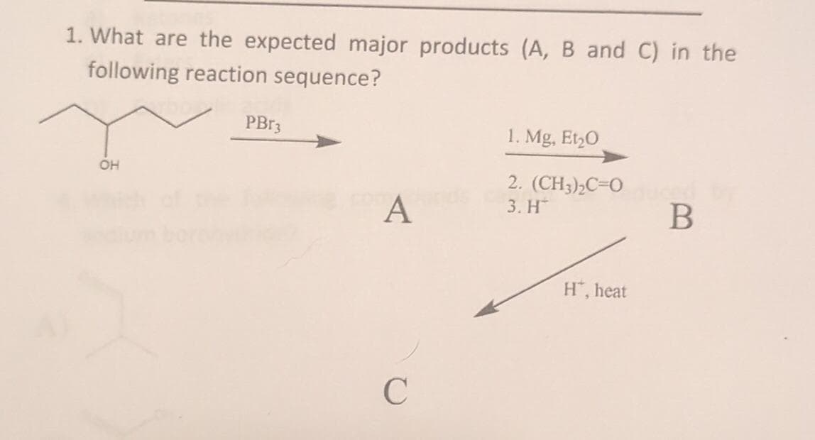 1. What are the expected major products (A, B and C) in the
following reaction sequence?
OH
PBr3
A
C
1. Mg, Et₂0
2. (CH3)₂C=0
3. H
H™, heat
B