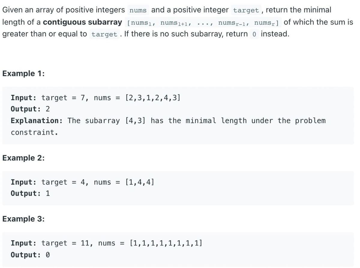 Given an array of positive integers nums and a positive integer target , return the minimal
length of a contiguous subarray [nums1l, nums1+1/
greater than or equal to target . If there is no such subarray, return o instead.
numsr-1, numsr] of which the sum is
....
Example 1:
Input: target =
7, nums =
[2,3,1,2,4,3]
Output: 2
Explanation: The subarray [4,3] has the minimal length under the problem
constraint.
Example 2:
Input: target = 4, nums =
[1,4,4]
Output: 1
Example 3:
Input: target
11, nums =
[1,1,1,1,1,1,1,1]
%3D
Output: 0
