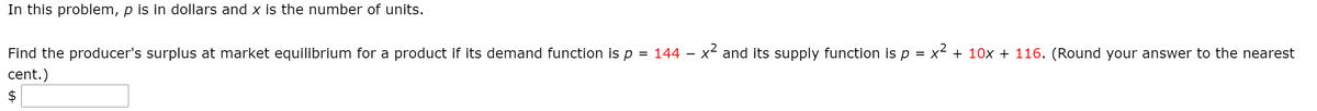 In this problem, p is in dollars and x is the number of units.
Find the producer's surplus at market equilibrium for a product if its demand function is p
= 144
x and its supply function isp = x² + 10x + 116. (Round your answer to the nearest
%3D
cent.)
$
