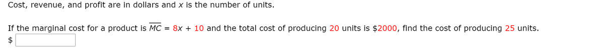 Cost, revenue, and profit are in dollars and x is the number of units.
If the marginal cost for a product is MC = 8x + 10 and the total cost of producing 20 units is $2000, find the cost of producing 25 units.
$
