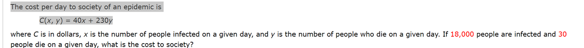 The cost per day to society of an epidemic is
C(x, y) = 40x + 230y
where C is in dollars, x is the number of people infected on a given day, and y is the number of people who die on a given day. If 18,000 people are infected and 30
people die on a given day, what is the cost to society?
