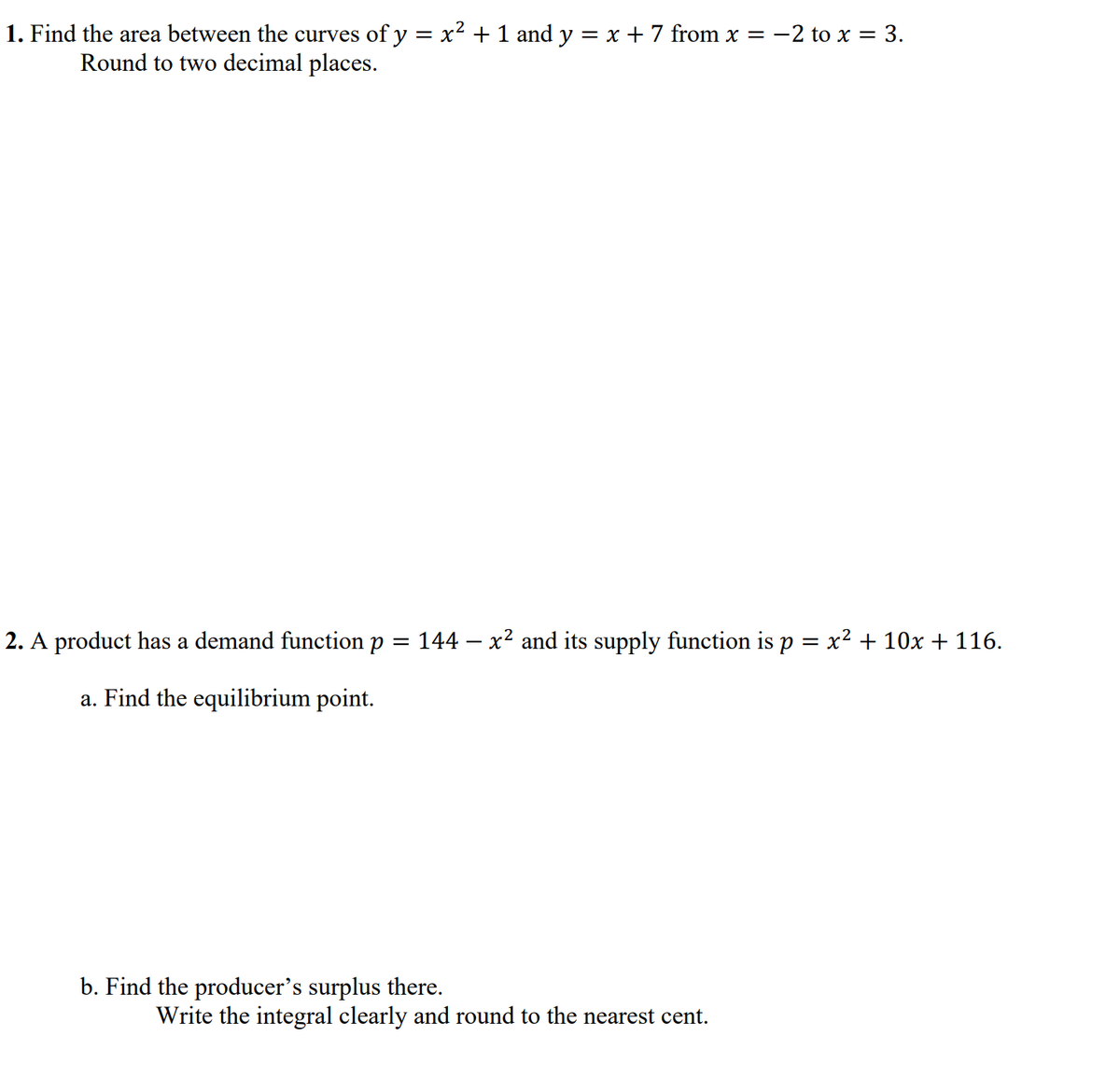 1. Find the area between the curves of y = x² + 1 and y = x + 7 from x = -2 to x = 3.
Round to two decimal places.
2. A product has a demand function p
144 – x2 and its supply function is p = x² + 10x + 116.
a. Find the equilibrium point.
b. Find the producer's surplus there.
Write the integral clearly and round to the nearest cent.
