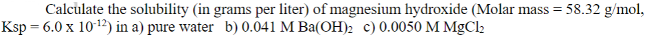 Calculate the solubility (in grams per liter) of magnesium hydroxide (Molar mass = 58.32 g/mol,
Ksp = 6.0 x 10-¹2) in a) pure water b) 0.041 M Ba(OH)₂ c) 0.0050 M MgCl₂