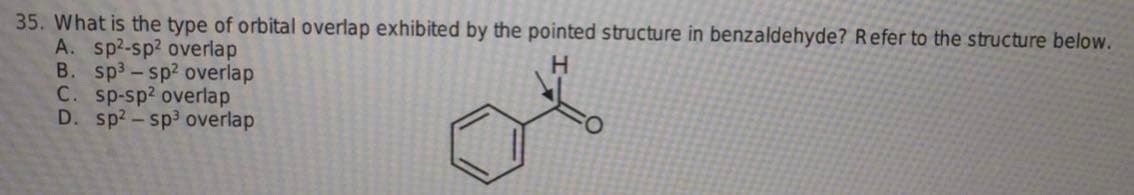 35. What is the type of orbital overlap exhibited by the pointed structure in benzaldehyde? Refer to the structure below.
A. sp²-sp² overlap
H
B. sp³-sp² overlap
C. sp-sp2 overlap
D. sp2-sp³ overlap