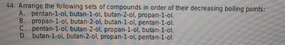 44. Arrange the following sets of compounds in order of their decreasing boiling points:
A. pentan-1-ol, butan-1-ol, butan-2-ol, propan-1-ol.
B. propan-1-ol, butan-2-ol, butan-1-ol, pentan-1-ol.
C. pentan-1-ol, butan-2-ol, propan-1-ol, butan-1-ol.
D. butan-1-ol, butan-2-ol, propan-1-ol, pentan-1-ol.