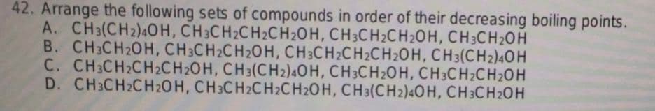 42. Arrange the following sets of compounds in order of their decreasing boiling points.
A. CH3(CH2)4OH, CH3CH₂CH₂CH₂OH, CH3CH₂CH₂OH, CH3CH₂OH
B. CH3CH₂OH, CH3CH₂CH2OH, CH3CH₂CH₂CH₂OH, CH3(CH2)4OH
C. CH3CH₂CH₂CH2OH, CH3(CH2)4OH, CH3CH₂OH, CH3CH₂CH₂OH
D. CH3CH2CH2OH, CH3CH2CH2CH2OH, CH3(CH2)4OH, CH3CH₂OH