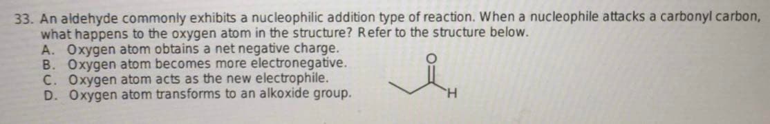 33. An aldehyde commonly exhibits a nucleophilic addition type of reaction. When a nucleophile attacks a carbonyl carbon,
what happens to the oxygen atom in the structure? Refer to the structure below.
A. Oxygen atom obtains a net negative charge.
B. Oxygen atom becomes more electronegative.
C. Oxygen atom acts as the new electrophile.
D. Oxygen atom transforms to an alkoxide group.
H