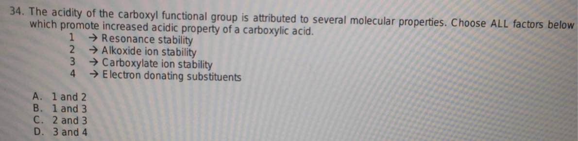 34. The acidity of the carboxyl functional group is attributed to several molecular properties. Choose ALL factors below
which promote increased acidic property of a carboxylic acid.
1
→Resonance stability
2
Alkoxide ion stability
→Carboxylate ion stability
3
4
→ Electron donating substituents
A. 1 and 2
B. 1 and 3
C. 2 and 3
D. 3 and 4