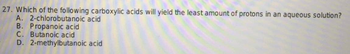 27. Which of the following carboxylic acids will yield the least amount of protons in an aqueous solution?
A. 2-chlorobutanoic acid
B. Propanoic acid
C. Butanoic acid
D. 2-methylbutanoic acid