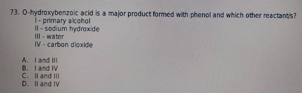 73. O-hydroxybenzoic acid is a major product formed with phenol and which other reactant/s?
I-primary alcohol
II - sodium hydroxide
III - water
IV - carbon dioxide
A.
I and III
B. I and IV
C. II and III
D. II and IV