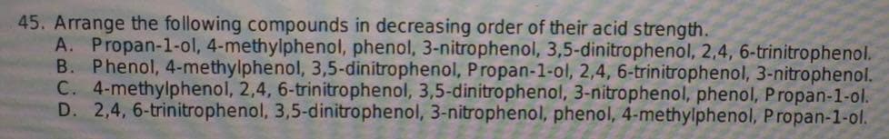 45. Arrange the following compounds in decreasing order of their acid strength.
A. Propan-1-ol, 4-methylphenol, phenol, 3-nitrophenol, 3,5-dinitrophenol, 2,4, 6-trinitrophenol.
B. Phenol, 4-methylphenol, 3,5-dinitrophenol, Propan-1-ol, 2,4, 6-trinitrophenol, 3-nitrophenol.
C. 4-methylphenol, 2,4, 6-trinitrophenol, 3,5-dinitrophenol, 3-nitrophenol, phenol, Propan-1-ol.
D. 2,4,6-trinitrophenol, 3,5-dinitrophenol, 3-nitrophenol, phenol, 4-methylphenol, Propan-1-ol.