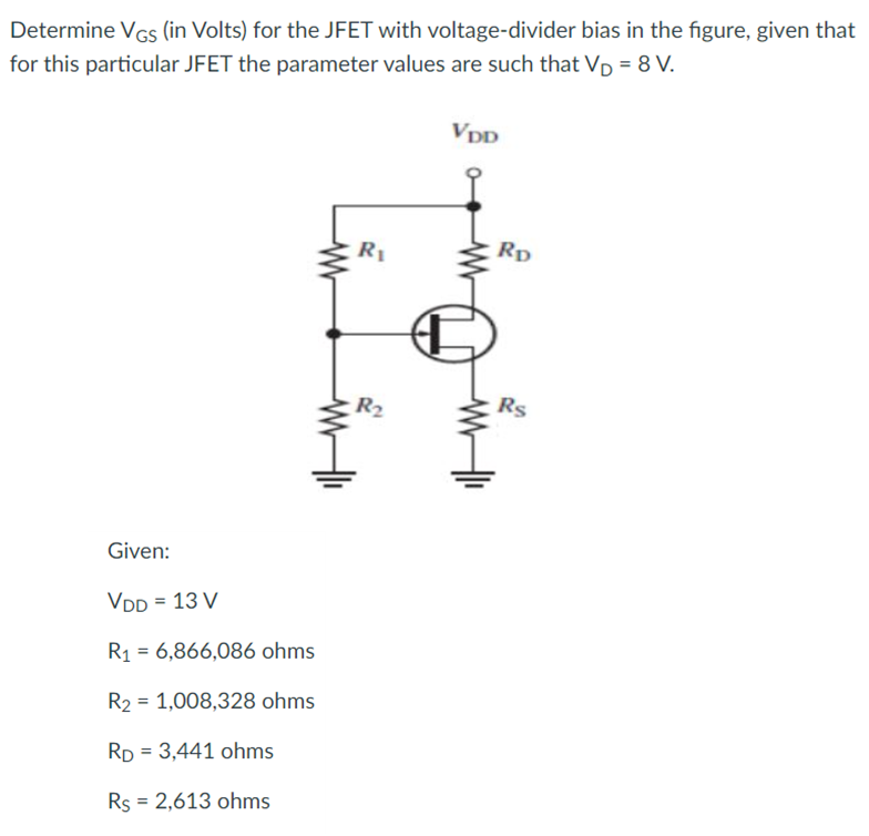 Determine VGs (in Volts) for the JFET with voltage-divider bias in the figure, given that
for this particular JFET the parameter values are such that VD = 8 V.
VDD
R1
Rp
R2
Rs
Given:
VDD = 13 V
R1 = 6,866,086 ohms
R2 = 1,008,328 ohms
RD = 3,441 ohms
%3D
Rs = 2,613 ohms
