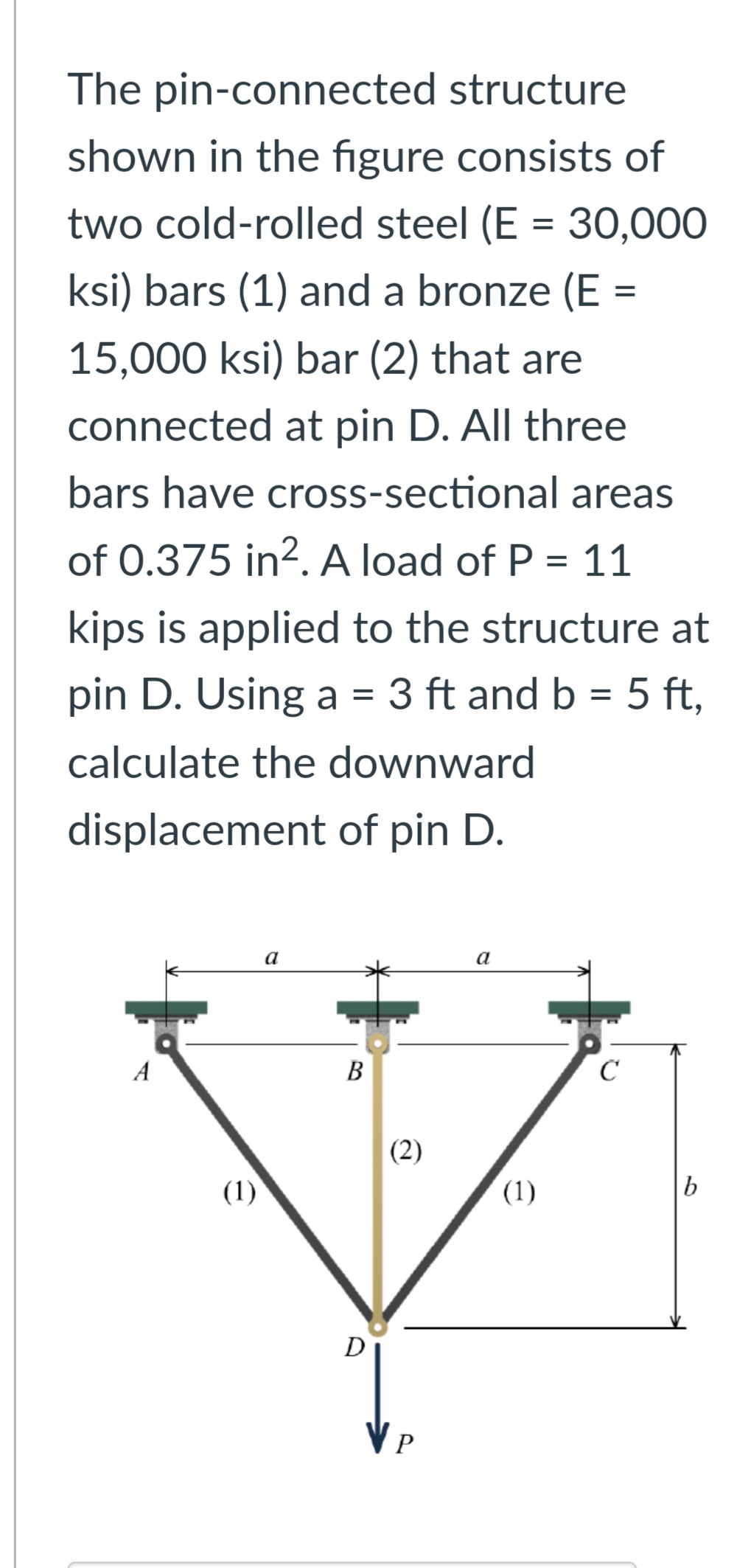 The pin-connected structure
shown in the figure consists of
two cold-rolled steel (E = 30,000
ksi) bars (1) and a bronze (E =
15,000 ksi) bar (2) that are
connected at pin D. All three
bars have cross-sectional areas
of 0.375 in². A load of P = 11
kips is applied to the structure at
pin D. Using a = 3 ft and b = 5 ft,
calculate the downward
displacement of pin D.
A
(1)
a
B
D
(2)
VP
a
(1)
C
b