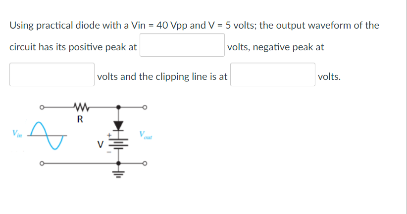 Using practical diode with a Vin = 40 Vpp and V = 5 volts; the output waveform of the
circuit has its positive peak at
volts, negative peak at
volts and the clipping line is at
volts.
R
Vin
V
out
