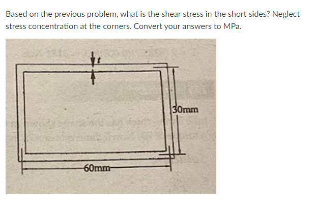 Based on the previous problem, what is the shear stress in the short sides? Neglect
stress concentration at the corners. Convert your answers to MPa.
—
60mm-
30mm