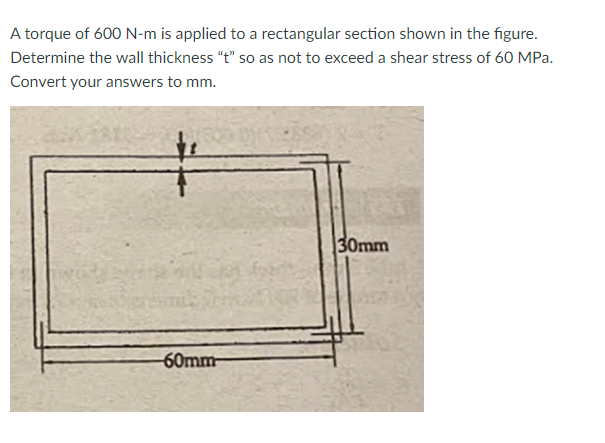 A torque of 600 N-m is applied to a rectangular section shown in the figure.
Determine the wall thickness "t" so as not to exceed a shear stress of 60 MPa.
Convert your answers to mm.
#
60mm
30mm