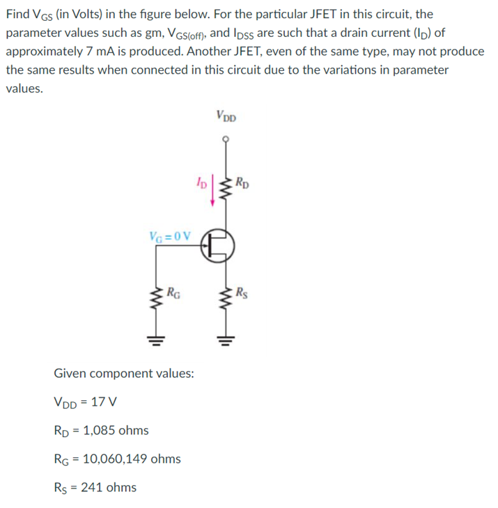 Find VGs (in Volts) in the figure below. For the particular JFET in this circuit, the
parameter values such as gm, VGs(off), and Ipss are such that a drain current (Ip) of
approximately 7 mA is produced. Another JFET, even of the same type, may not produce
the same results when connected in this circuit due to the variations in parameter
values.
VDD
Rp
VG =0 V
RG
Rs
Given component values:
VDD = 17 V
RD = 1,085 ohms
RG = 10,060,149 ohms
Rs = 241 ohms
%3D
