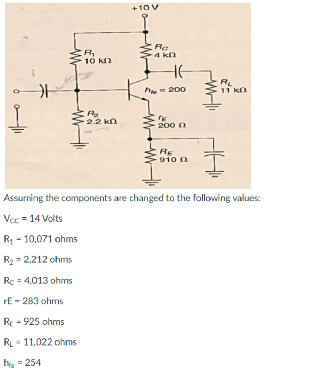 +10 V
Rc
4 kN
10 kN
RL
11 kN
he
= 200
R2
2.2 kN
TE
200 N
RE
910 N
Assuming the components are changed to the following values:
Vcc = 14 Volts
R = 10,071 ohms
R2 = 2,212 ohms
Rc = 4,013 ohms
rE = 283 ohms
RE = 925 ohms
RL = 11,022 ohms
%3D
hfe = 254
