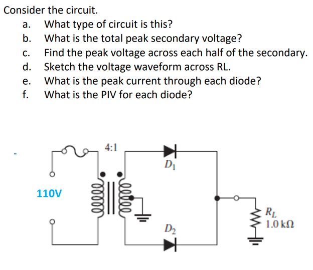 Consider the circuit.
а.
What type of circuit is this?
What is the total peak secondary voltage?
Find the peak voltage across each half of the secondary.
Sketch the voltage waveform across RL.
What is the peak current through each diode?
What is the PIV for each diode?
b.
С.
d.
е.
f.
4:1
DI
110V
1.0 kN
D2
elle
