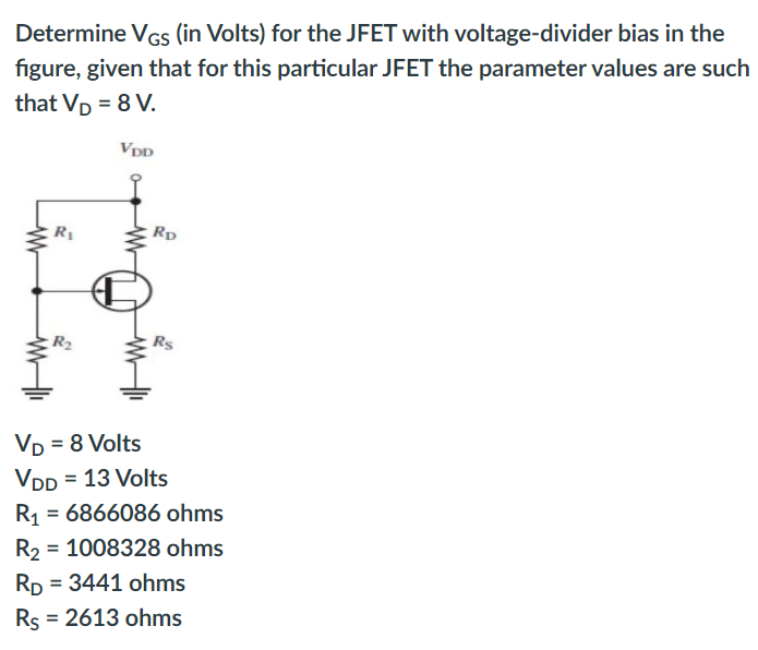 Determine VGs (in Volts) for the JFET with voltage-divider bias in the
figure, given that for this particular JFET the parameter values are such
that Vp = 8 V.
VDD
R1
Rp
Vp = 8 Volts
VDD = 13 Volts
R1
= 6866086 ohms
%3D
R2 = 1008328 ohms
%3D
Rp = 3441 ohms
Rs = 2613 ohms
%3D
