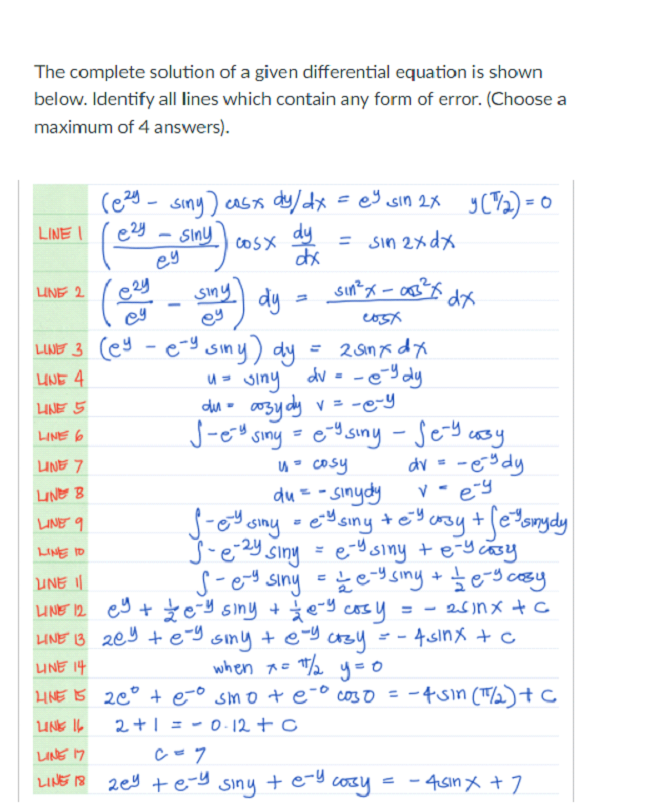 The complete solution of a given differential equation is shown
below. Identify all lines which contain any form of error. (Choose a
maximum of 4 answers).
caStA dy/dx =es sin 2x yC2) = 0
e2y
Siny
cosx dy
ey
LINE I
= sin 2x dx
siny dy
sin?x - as?
UNE 2
ey
LIMT 3 cey -e-g siny) dy
= 2 anx dx
= -eY dy
o0zy dy v= -e-y
J-eo sing =eY siny - Sey cosy
UNE 4
u- siny dv =
LINE 5
du -
LINE 6
%3D
LINE 7
u cosy
dv = -e% dy
du= - sinydy
éU siny
LINE B
v - ey
LINE 9
J-e-2Y siny = e-Y siny +e-y casy
S-ey siny - ž ey siny + te-g cosy
LINE IO
%3D
UNE I
UNE 12 ey + Ž e-y siny + ģe-y cosy
LINE 13 209 +e-9 smy + e-y cr3y
25nメ+C
= - 4 sinx+c
UNE 14
when A= /2 y=0
HNE IS 20° + eo smo + e-° coso = -4sın (T2)+C
LUNE I6
2+1 = - 0 12 + c
LINE 17
LINE 18 2ey +e-y siny +e-g cosy
- 45ın x +7
