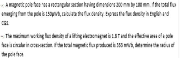 a) A magnetic pole face has a rectangular section having dimensions 200 mm by 100 mm. If the total flux
emerging from the pole is 150uwb, calculate the flux density. Express the flux density in English and
CGS.
a, The maximum working flux density of a lifting electromagnet is 1.8 T and the effective area of a pole
face is circular in cross-section. If the total magnetic flux produced is 353 mwb, determine the radius of
the pole face.
