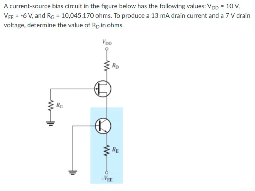 A current-source bias circuit in the figure below has the following values: VDp = 10 V,
Vee = -6 V, and Rg = 10,045,170 ohms. To produce a 13 mA drain current and a 7 V drain
voltage, determine the value of Rp in ohms.
Vpp
Rp
Rg
RE
-VEE
