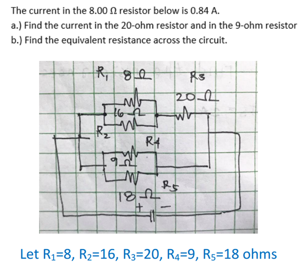 The current in the 8.00 N resistor below is 0.84 A.
a.) Find the current in the 20-ohm resistor and in the 9-ohm resistor
b.) Find the equivalent resistance across the circuit.
RT
202
R4
-
Let R1=8, R2=16, R3=20, R4=9, Rs=18 ohms
