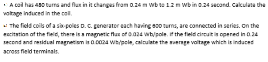 a.) A coil has 480 turns and flux in it changes from 0.24 m Wb to 1.2 m Wb in 0.24 second. Calculate the
voltage induced in the coil.
b.) The field coils of a six-poles D. C. generator each having 600 turns, are connected in series. On the
excitation of the field, there is a magnetic flux of 0.024 wb/pole. If the field circuit is opened in 0.24
second and residual magnetism is 0.0024 Wb/pole, calculate the average voltage which is induced
across field terminals.
