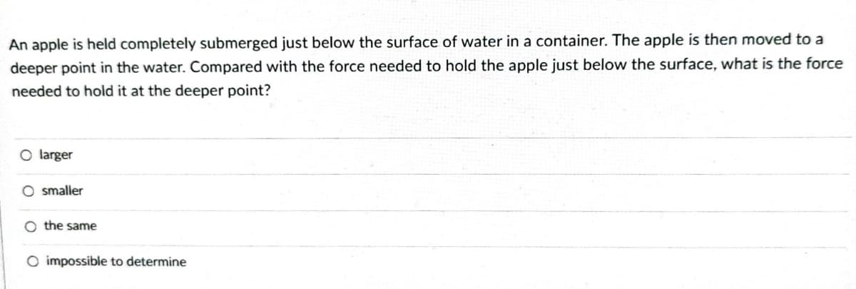 An apple is held completely submerged just below the surface of water in a container. The apple is then moved to a
deeper point in the water. Compared with the force needed to hold the apple just below the surface, what is the force
needed to hold it at the deeper point?
O larger
O smaller
O the same
O impossible to determine