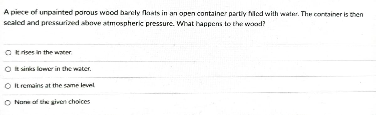 A piece of unpainted porous wood barely floats in an open container partly filled with water. The container is then
sealed and pressurized above atmospheric pressure. What happens to the wood?
OIt rises in the water.
O It sinks lower in the water.
O It remains at the same level.
O None of the given choices