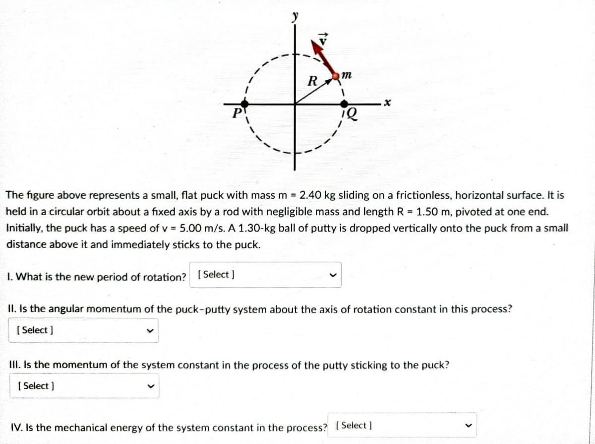 R
m
1
x
1Q
The figure above represents a small, flat puck with mass m = 2.40 kg sliding on a frictionless, horizontal surface. It is
held in a circular orbit about a fixed axis by a rod with negligible mass and length R = 1.50 m, pivoted at one end.
Initially, the puck has a speed of v = 5.00 m/s. A 1.30-kg ball of putty is dropped vertically onto the puck from a small
distance above it and immediately sticks to the puck.
1. What is the new period of rotation? [Select]
II. Is the angular momentum of the puck-putty system about the axis of rotation constant in this process?
[Select]
Y
III. Is the momentum of the system constant in the process of the putty sticking to the puck?
[Select]
IV. Is the mechanical energy of the system constant in the process? [Select]