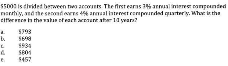 $5000 is divided between two accounts. The first earns 3% annual interest compounded
monthly, and the second earns 4% annual interest compounded quarterly. What is the
difference in the value of each account after 10 years?
$793
$698
$934
$804
$457
а.
b.
с.
d.
е.
