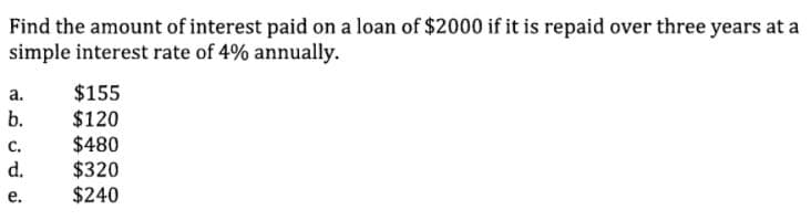 Find the amount of interest paid on a loan of $2000 if it is repaid over three years at a
simple interest rate of 4% annually.
$155
$120
$480
$320
$240
a.
b.
с.
d.
е.
