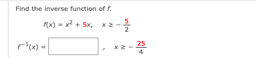 Title: Understanding Inverse Functions

---

## Example Problem: Finding the Inverse Function

Given the function \( f \), we aim to find its inverse. The function \( f(x) \) and its domain are provided as follows:

\[ f(x) = x^2 + 5x, \quad x \geq -\frac{5}{2} \]

We are tasked with finding an expression for the inverse function \( f^{-1}(x) \) and its domain:

\[ f^{-1}(x) = \quad\boxed{ \quad }\quad , \quad x \geq -\frac{25}{4} \]

---

### Explanation of Terms:

- **Inverse Function**: The inverse of a function \( f \) is a function that, when composed with \( f \), yields the identity function. In terms of \( x \), it means that \( f(f^{-1}(x)) = x \) and \( f^{-1}(f(x)) = x \).
- **Domain**: The set of all possible input values (x-values) for which the function is defined.

### Steps to Find the Inverse Function:

1. **Write the function \( y = f(x) \)**:
   \[ y = x^2 + 5x \]

2. **Solve for \( x \) in terms of \( y \)**:
   - Rewriting the equation:
     \[ y = x^2 + 5x \]
   - Use the quadratic formula \( x = \frac{-b \pm \sqrt{b^2 - 4ac}}{2a} \) where \( a = 1 \), \( b = 5 \), and \( c = -y \):
     \[ x = \frac{-5 \pm \sqrt{5^2 - 4(1)(-y)}}{2(1)} \]
     \[ x = \frac{-5 \pm \sqrt{25 + 4y}}{2} \]

3. **Select the appropriate solution based on the domain**:
   - Since \( x \geq -\frac{5}{2} \), we take the positive root:
     \[ x = \frac{-5 + \sqrt{25 + 4y}}{2} \]

4. **Rewrite the solved equation by replacing \( y \) with \( x \) for