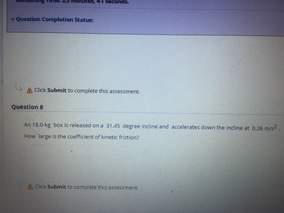 spuopas
* Question Completion Status:
A Click Submit to complete this assessment.
Question 8
An 18.0-kg box is released on a 31.45 degree incline and accelerates down the incline at 0.26 m/s.
How large is the coefficient of kinetic friction?
A Click Submit to complete this assessment.
