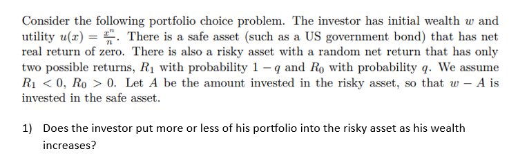 Consider the following portfolio choice problem. The investor has initial wealth w and
utility u(x)=. There is a safe asset (such as a US government bond) that has net
real return of zero. There is also a risky asset with a random net return that has only
two possible returns, R₁ with probability 1-q and Ro with probability q. We assume
R₁ <0, Ro > 0. Let A be the amount invested in the risky asset, so that w - A is
invested in the safe asset.
1) Does the investor put more or less of his portfolio into the risky asset as his wealth
increases?