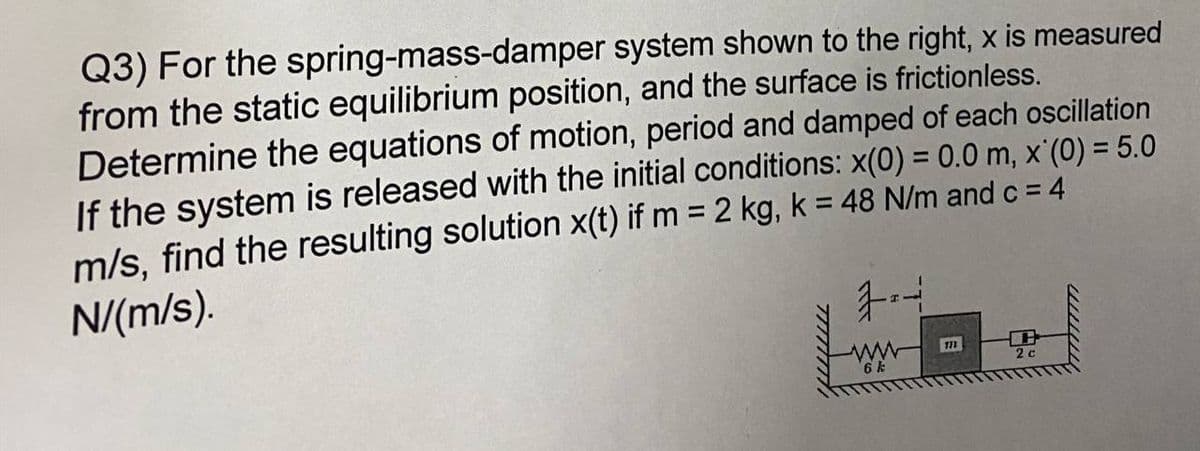 spring-mass-damper
Q3) For the
system shown to the right, x is measured
from the static equilibrium position, and the surface is frictionless.
Determine the equations of motion, period and damped of each oscillation
If the system is released with the initial conditions: x(0) = 0.0 m, x (0) = 5.0
m/s, find the resulting solution x(t) if m= 2 kg, k = 48 N/m and c = 4
N/(m/s).
Th
2 c