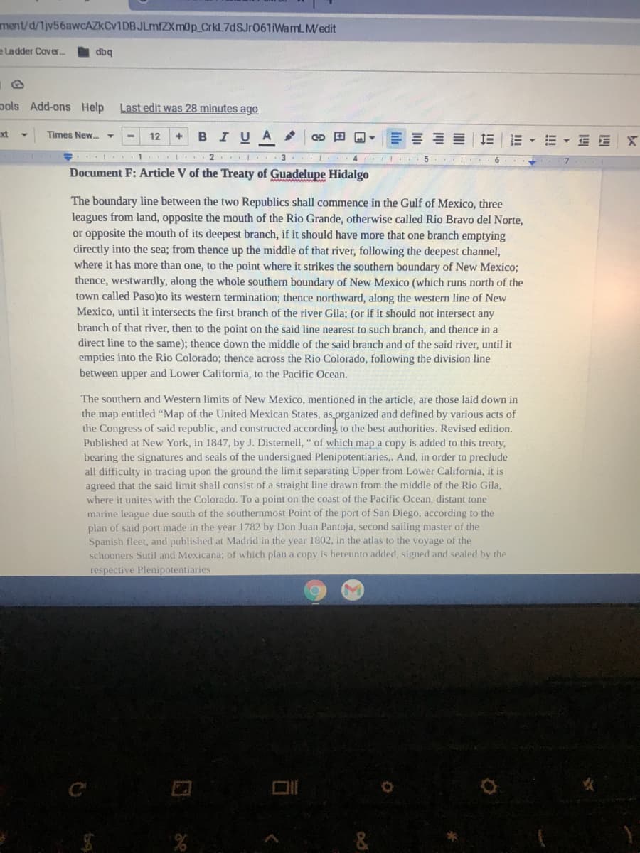 ment/d/1jv56awCAZKCv1DBJLmfZXm0p_CrkL7dSJr06liWamLM/edit
e La dder Cover..
dbg
pols Add-ons Help
Last edit was 28 minutes ago
xt
Times New.-
BIUA
12
E E X
10 2 I. 3 I . 4
Document F: Article V of the Treaty of Guadelupe Hidalgo
The boundary line between the two Republics shall commence in the Gulf of Mexico, three
leagues from land, opposite the mouth of the Rio Grande, otherwise called Rio Bravo del Norte,
or opposite the mouth of its deepest branch, if it should have more that one branch emptying
directly into the sea; from thence up the middle of that river, following the deepest channel,
where it has more than one, to the point where it strikes the southern boundary of New Mexico;
thence, westwardly, along the whole southern boundary of New Mexico (which runs north of the
town called Paso)to its western termination; thence northward, along the western line of New
Mexico, until it intersects the first branch of the river Gila; (or if it should not intersect any
branch of that river, then to the point on the said line nearest to such branch, and thence in a
direct line to the same); thence down the middle of the said branch and of the said river, until it
empties into the Rio Colorado; thence across the Rio Colorado, following the division line
between upper and Lower California, to the Pacific Ocean.
The southern and Western limits of New Mexico, mentioned in the article, are those laid down in
the map entitled "Map of the United Mexican States, as organized and defined by various acts of
the Congress of said republic, and constructed according to the best authorities. Revised edition.
Published at New York, in 1847, by J. Disternell, " of which map a copy is added to this treaty,
bearing the signatures and seals of the undersigned Plenipotentiaries,. And, in order to preclude
all difficulty in tracing upon the ground the limit separating Upper from Lower California, it is
agreed that the said limit shall consist of a straight line drawn from the middle of the Rio Gila,
where it unites with the Colorado. To a point on the coast of the Pacific Ocean, distant tone
marine league due south of the southernmost Point of the port of San Diego, according to the
plan of said port made in the year 1782 by Don Juan Pantoja, second sailing master of the
Spanish fleet, and published at Madrid in the year 1802, in the atlas to the voyage of the
schooners Sutil and Mexicana; of which plan a copy is hereunto added, signed and sealed by the
respective Plenipotentiaries
!!
