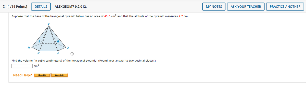 2. [-/14 Points]
DETAILS
ALEXGEOM7 9.2.012.
MY NOTES
ASK YOUR TEACHER
PRACTICE ANOTHER
Suppose that the base of the hexagonal pyramid below has an area of 43.6 cm? and that the altitude of the pyramid measures 4.7 cm.
V
Q
N
Find the volume (in cubic centimeters) of the hexagonal pyramid. (Round your answer to two decimal places.)
cm3
Need Help?
Read It
Watch It
