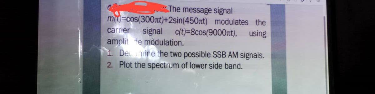 The message signal
m(t)=cos(300nt)+2sin(450nt) modulates the
carrier signal c(t)=8cos(9000лt), using
amplit de modulation.
1. Determine the two possible SSB AM signals.
2. Plot the spectrum of lower side band.