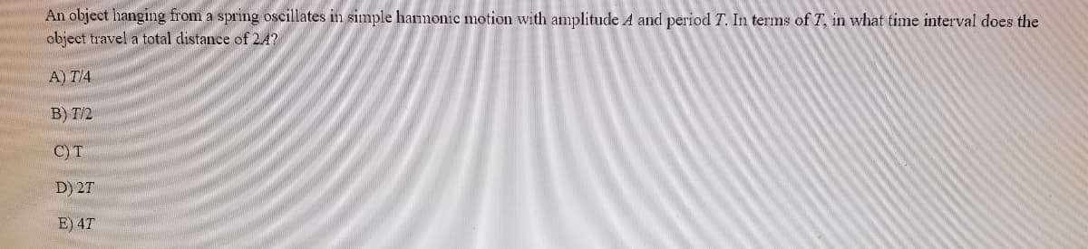 An object hanging from a spring oscillates in simple harmonic motion with amplitude A and period T. In terms of T, in what time interval does the
object travel a total distance of 2.4?
A) T/4
B) T/2
C) T
D) 2T
E) 4T
