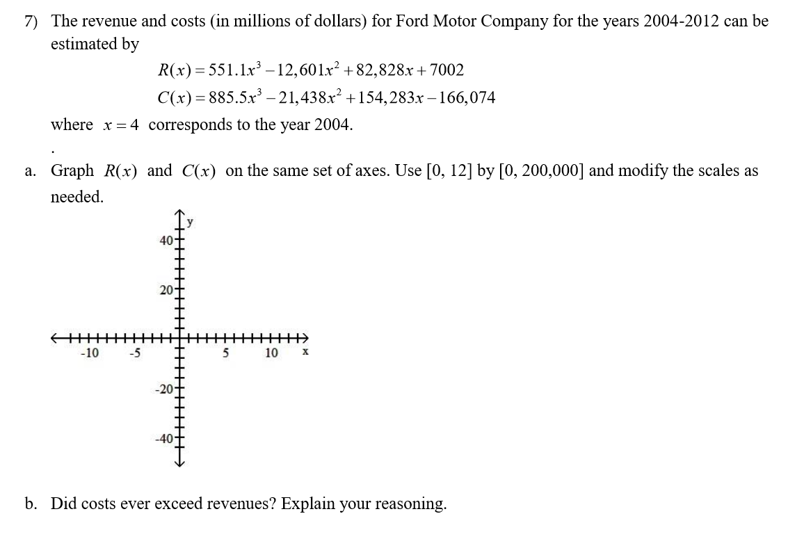 7) The revenue and costs (in millions of dollars) for Ford Motor Company for the years 2004-2012 can be
estimated by
R(x) 551.x3-12,60lx2 +82,828.x+7002
885.5x3 -21,438x2 +154,283x -166,074
C(x)
where x4 corresponds to the year 2004.
a. Graph R(x) and C(x) on the same set of axes. Use [0, 12] by [0, 200,000] and modify the scales as
needed
40
20T
5
5
10 x
-10
-20+
-40t
b. Did costs ever exceed revenues? Explain your reasoning
